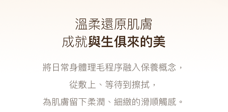溫柔還原肌膚，成就與生俱來的美。將日常身體理毛程序融入保養概念，從敷上、等待到擦拭，為肌膚留下柔滑、細緻的滑順觸感。